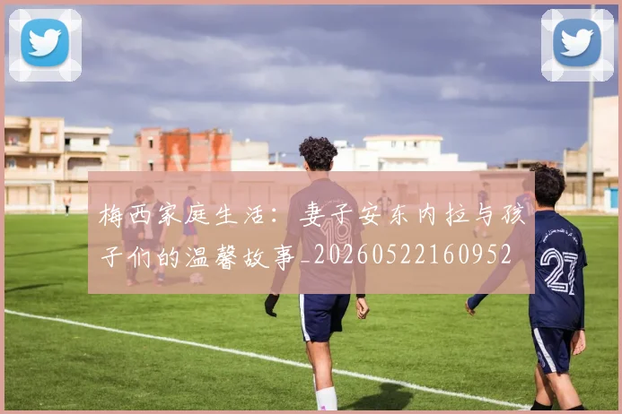 梅西家庭生活：妻子安东内拉与孩子们的温馨故事_20260522160952