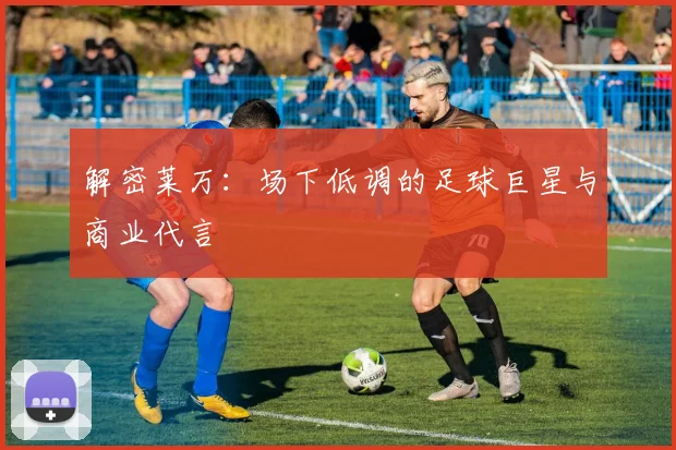 解密莱万：场下低调的足球巨星与商业代言