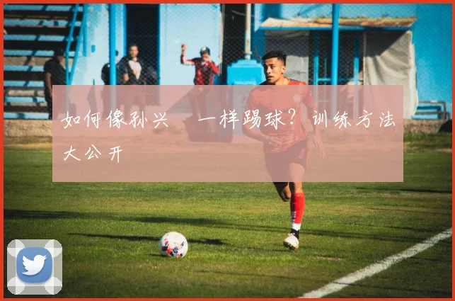 如何像孙兴慜一样踢球?训练方法大公开