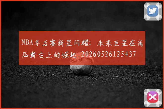 NBA季后赛新星闪耀：未来巨星在高压舞台上的崛起_20260526125437