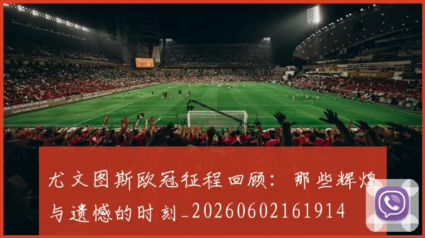 尤文图斯欧冠征程回顾：那些辉煌与遗憾的时刻_20260602161914