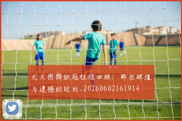 尤文图斯欧冠征程回顾:那些辉煌与遗憾的时刻_20260602161914