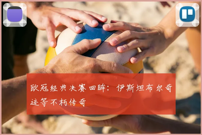 欧冠经典决赛回眸：伊斯坦布尔奇迹等不朽传奇