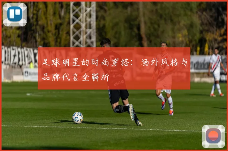 足球明星的时尚穿搭：场外风格与品牌代言全解析