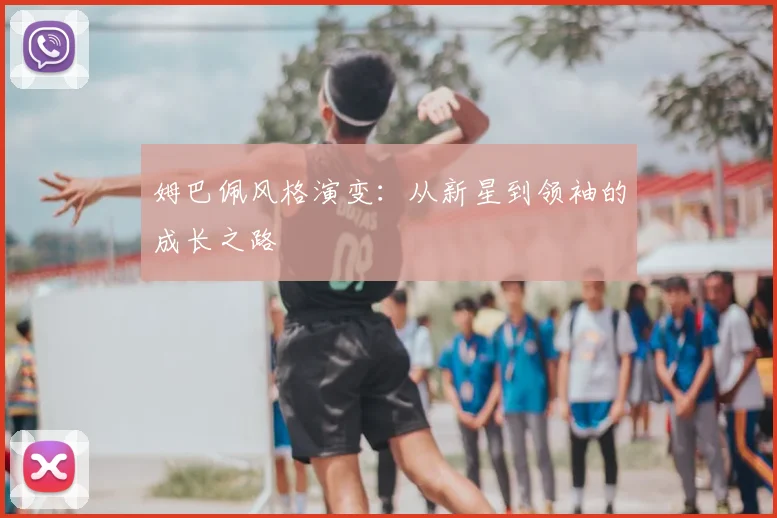 姆巴佩风格演变:从新星到领袖的成长之路