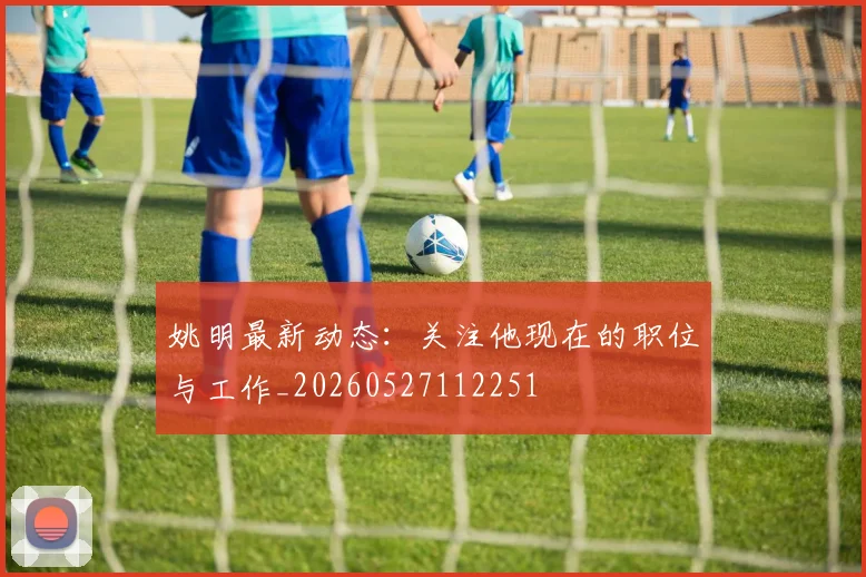 姚明最新动态：关注他现在的职位与工作_20260527112251