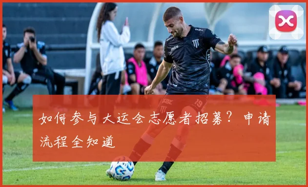如何参与大运会志愿者招募？申请流程全知道