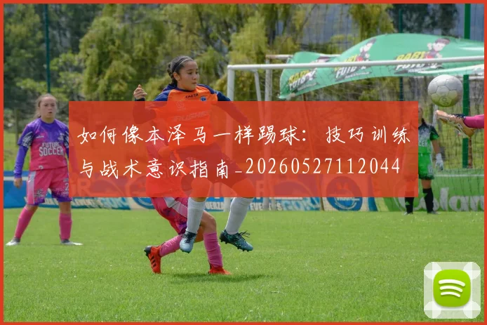 如何像本泽马一样踢球：技巧训练与战术意识指南_20260527112044