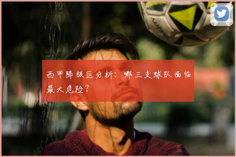 西甲降级区分析:哪三支球队面临最大危险?