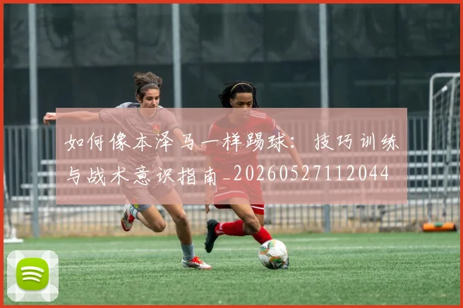 如何像本泽马一样踢球：技巧训练与战术意识指南_20260527112044