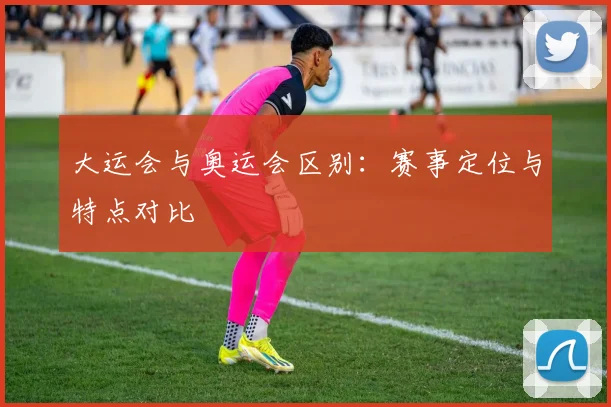 大运会与奥运会区别:赛事定位与特点对比