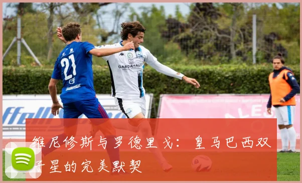 维尼修斯与罗德里戈：皇马巴西双子星的完美默契