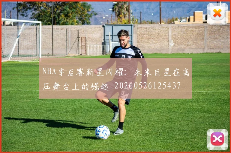 NBA季后赛新星闪耀:未来巨星在高压舞台上的崛起_20260526125437