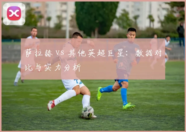 萨拉赫 vs 其他英超巨星:数据对比与实力分析
