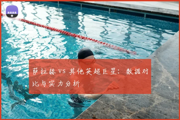 萨拉赫 vs 其他英超巨星：数据对比与实力分析