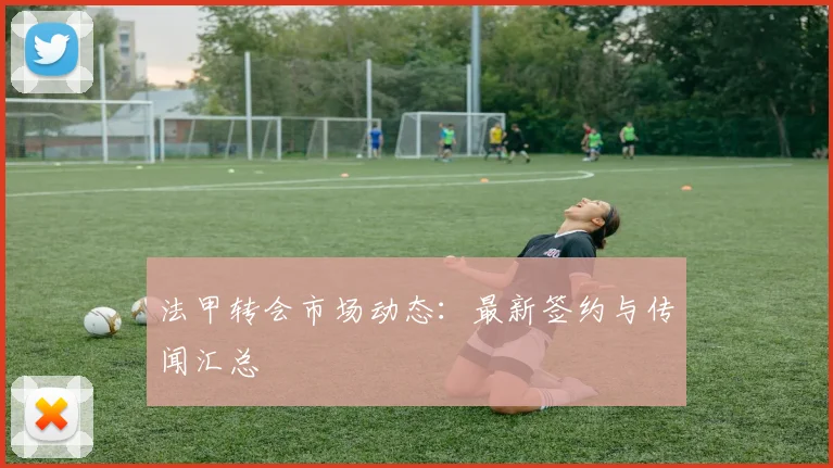 法甲转会市场动态:最新签约与传闻汇总